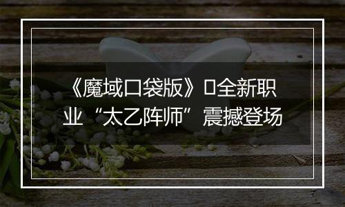 《魔域口袋版》​全新职业“太乙阵师”震撼登场