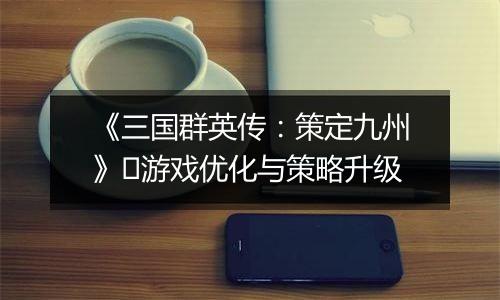 《三国群英传：策定九州》​游戏优化与策略升级