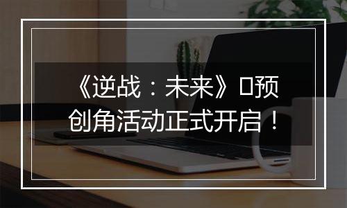 《逆战：未来》​预创角活动正式开启！