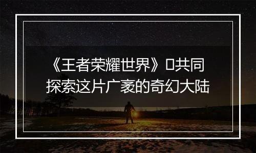 《王者荣耀世界》​共同探索这片广袤的奇幻大陆