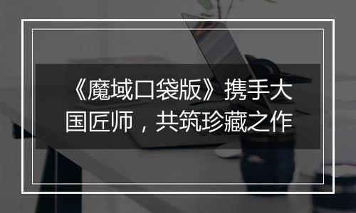 《魔域口袋版》携手大国匠师，共筑珍藏之作