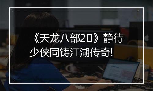 《天龙八部2​》静待少侠同铸江湖传奇!