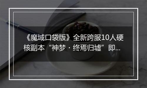 《魔域口袋版》全新跨服10人硬核副本“神梦・终焉归墟”即将上线！