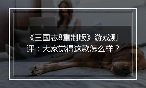 《三国志8重制版》游戏测评：大家觉得这款怎么样？