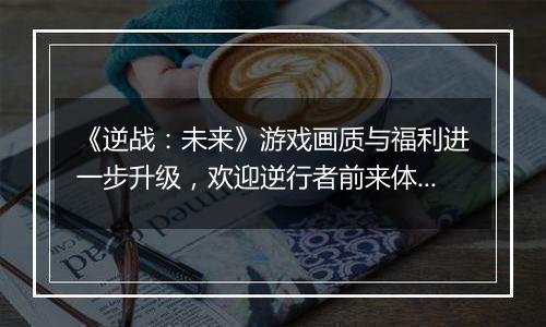 《逆战：未来》游戏画质与福利进一步升级，欢迎逆行者前来体验！