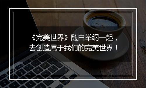 《完美世界》随白举纲一起，去创造属于我们的完美世界！