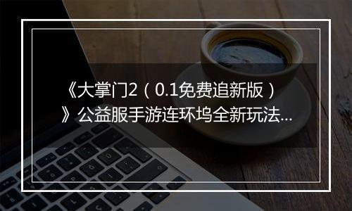 《大掌门2（0.1免费追新版）》公益服手游连环坞全新玩法上线