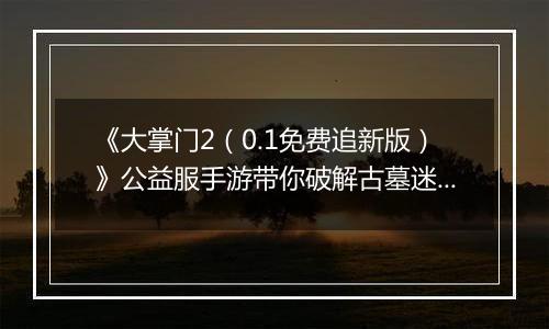 《大掌门2（0.1免费追新版）》公益服手游带你破解古墓迷云 攻略出炉