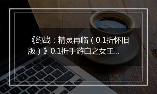 《约战：精灵再临（0.1折怀旧版）》0.1折手游白之女王技能篇