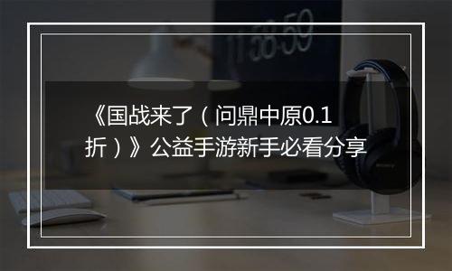 《国战来了（问鼎中原0.1折）》公益手游新手必看分享