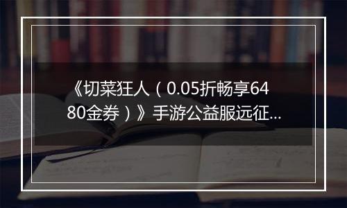 《切菜狂人（0.05折畅享6480金券）》手游公益服远征篇