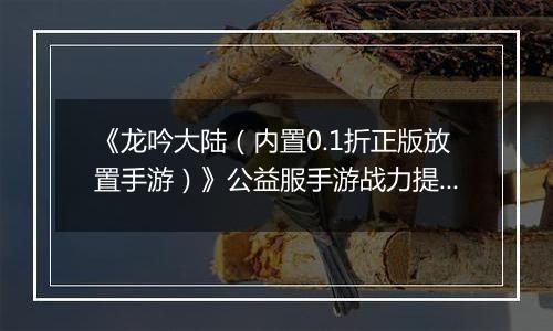 《龙吟大陆（内置0.1折正版放置手游）》公益服手游战力提升攻略