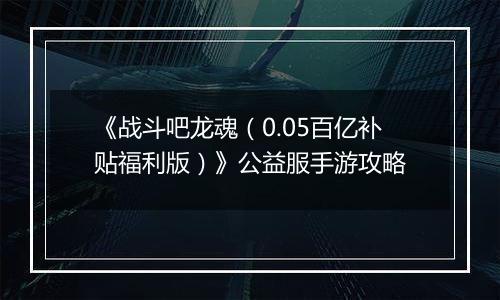 《战斗吧龙魂（0.05百亿补贴福利版）》公益服手游攻略