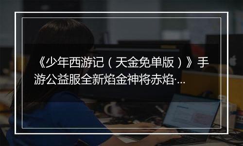 《少年西游记（天金免单版）》手游公益服全新焰金神将赤焰·哪吒情报抢先看！