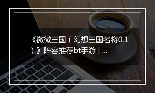 《微微三国（幻想三国名将0.1）》阵容推荐bt手游 | 新手实用阵容