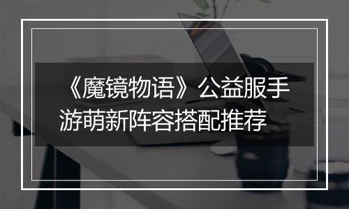 《魔镜物语》公益服手游萌新阵容搭配推荐