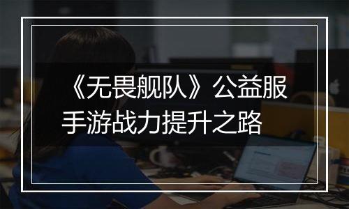《无畏舰队》公益服手游战力提升之路