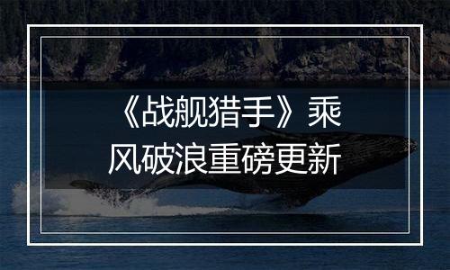 《战舰猎手》乘风破浪重磅更新
