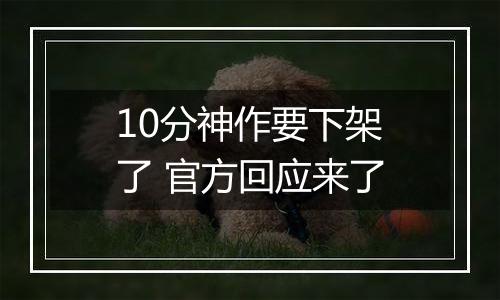 10分神作要下架了 官方回应来了