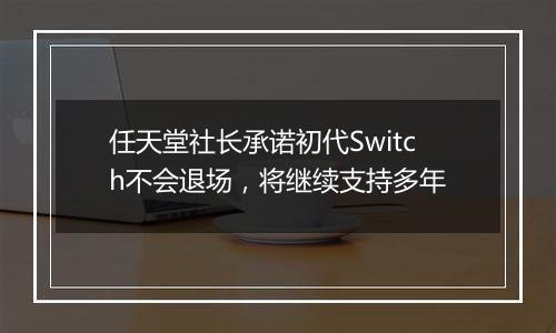 任天堂社长承诺初代Switch不会退场，将继续支持多年