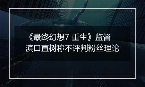 《最终幻想7 重生》监督滨口直树称不评判粉丝理论