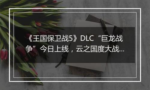 《王国保卫战5》DLC“巨龙战争”今日上线，云之国度大战正式打响