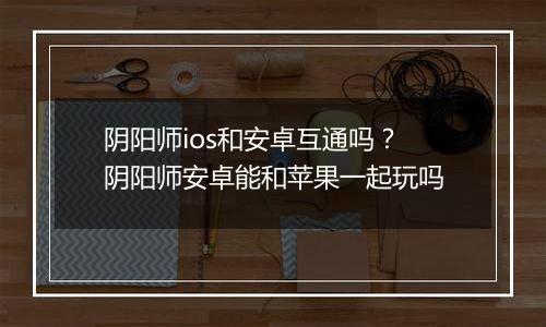 阴阳师ios和安卓互通吗？阴阳师安卓能和苹果一起玩吗