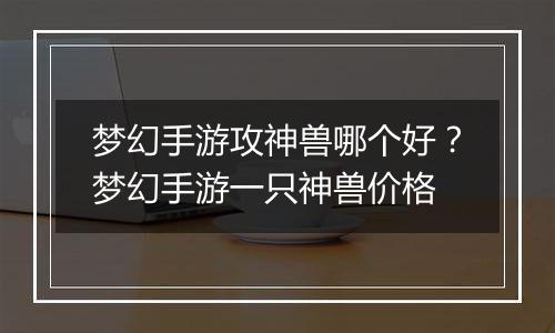 梦幻手游攻神兽哪个好？梦幻手游一只神兽价格