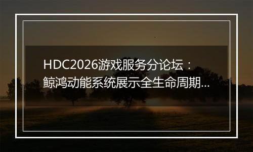 HDC2026游戏服务分论坛：鲸鸿动能系统展示全生命周期增长方案，助力开发者跑通“买变一体”正循环