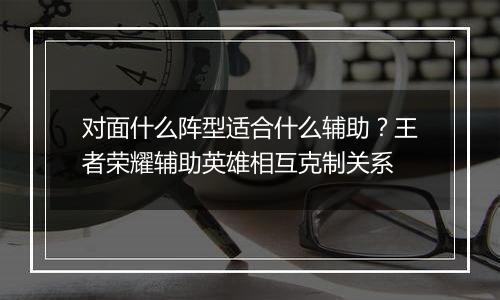 对面什么阵型适合什么辅助？王者荣耀辅助英雄相互克制关系