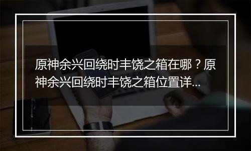 原神余兴回绕时丰饶之箱在哪？原神余兴回绕时丰饶之箱位置详细攻略