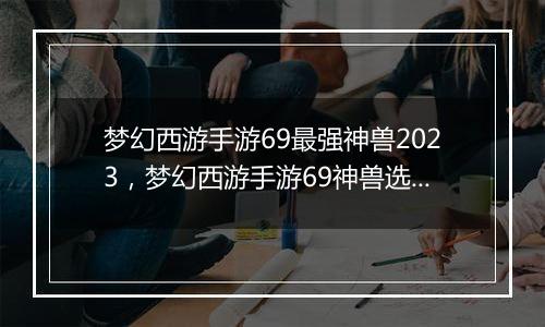 梦幻西游手游69最强神兽2023，梦幻西游手游69神兽选择