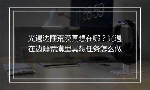 光遇边陲荒漠冥想在哪？光遇在边陲荒漠里冥想任务怎么做