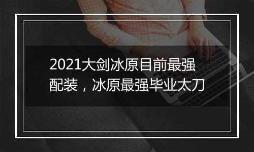 2021大剑冰原目前最强配装，冰原最强毕业太刀