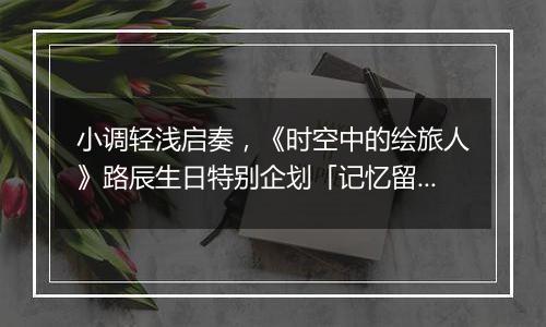小调轻浅启奏，《时空中的绘旅人》路辰生日特别企划「记忆留声·流光」上线！