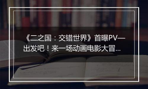 《二之国：交错世界》首曝PV—出发吧！来一场动画电影大冒险