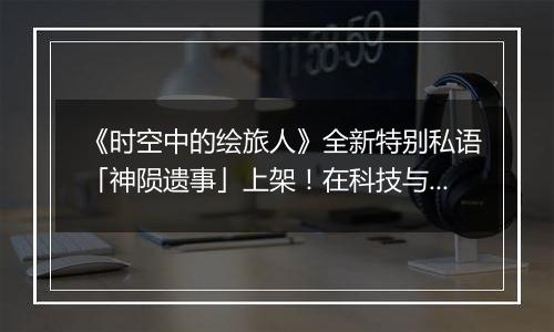 《时空中的绘旅人》全新特别私语「神陨遗事」上架！在科技与意识的深处，听见来自神陨纪元的声音