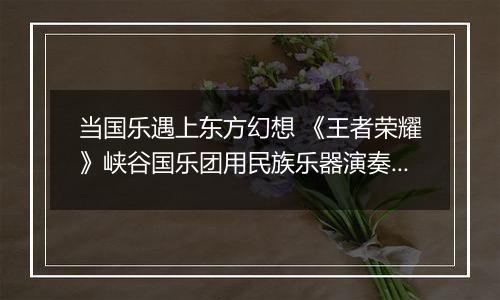 当国乐遇上东方幻想 《王者荣耀》峡谷国乐团用民族乐器演奏玩家故事
