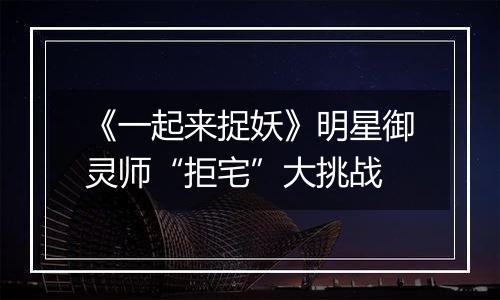 《一起来捉妖》明星御灵师“拒宅”大挑战
