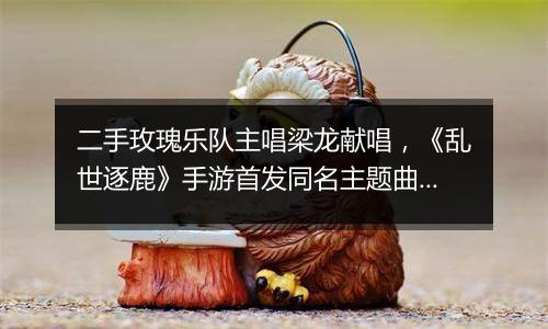 二手玫瑰乐队主唱梁龙献唱，《乱世逐鹿》手游首发同名主题曲抢先试听！