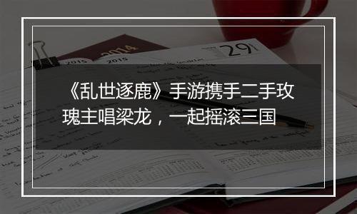 《乱世逐鹿》手游携手二手玫瑰主唱梁龙，一起摇滚三国
