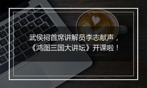 武侯祠首席讲解员李志献声，《鸿图三国大讲坛》开课啦！