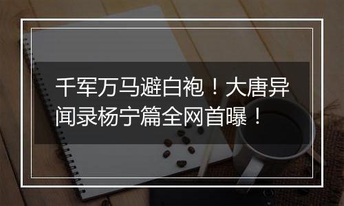 千军万马避白袍！大唐异闻录杨宁篇全网首曝！