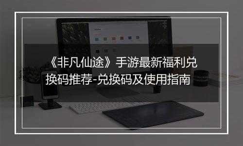 《非凡仙途》手游最新福利兑换码推荐-兑换码及使用指南