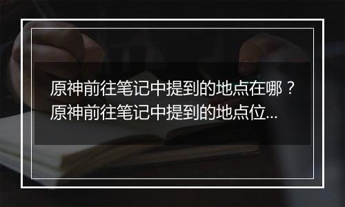 原神前往笔记中提到的地点在哪？原神前往笔记中提到的地点位置