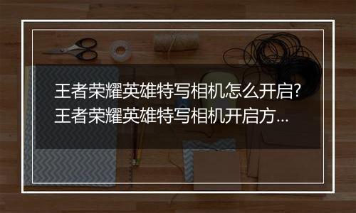 王者荣耀英雄特写相机怎么开启?王者荣耀英雄特写相机开启方法