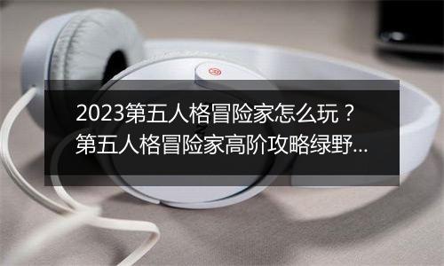 2023第五人格冒险家怎么玩？第五人格冒险家高阶攻略绿野仙踪