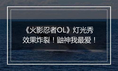 《火影忍者OL》灯光秀效果炸裂！鼬神我最爱！