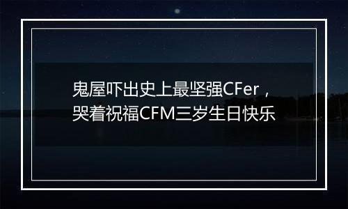 鬼屋吓出史上最坚强CFer，哭着祝福CFM三岁生日快乐