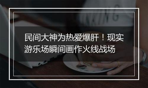 民间大神为热爱爆肝！现实游乐场瞬间画作火线战场